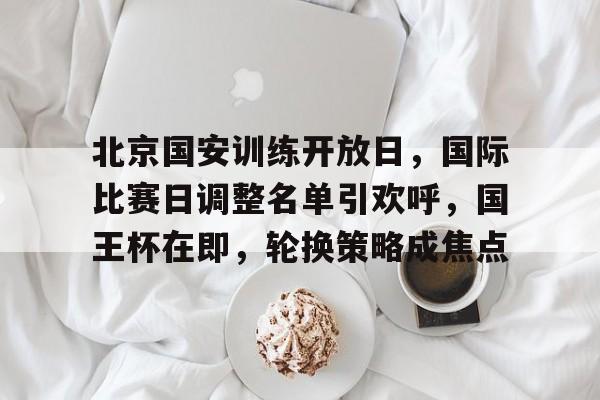 凯发下载 -包含北京国安训练开放日，国际比赛日调整名单引欢呼，国王杯在即，轮换策略成焦点的词条