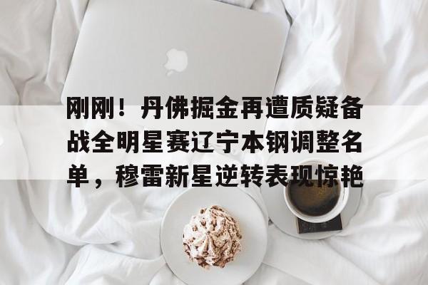 凯发体育 -刚刚！丹佛掘金再遭质疑备战全明星赛辽宁本钢调整名单，穆雷新星逆转表现惊艳 